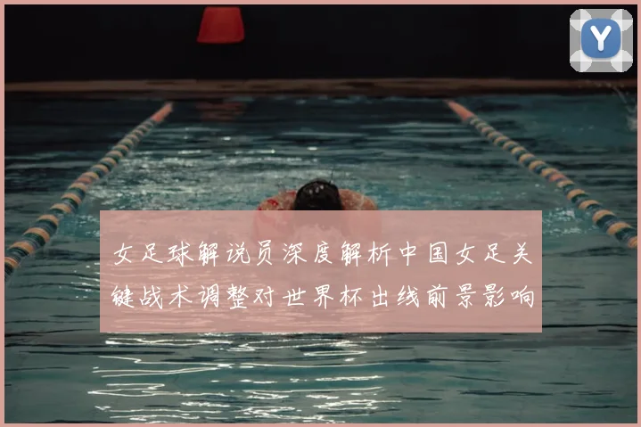 女足球解说员深度解析中国女足关键战术调整对世界杯出线前景影响