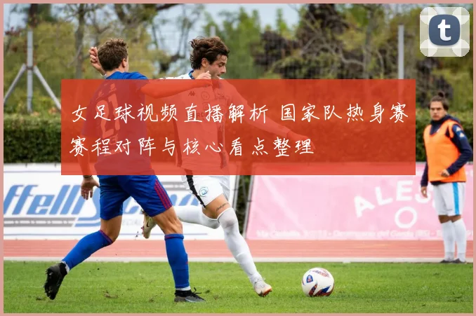 女足球视频直播解析 国家队热身赛赛程对阵与核心看点整理